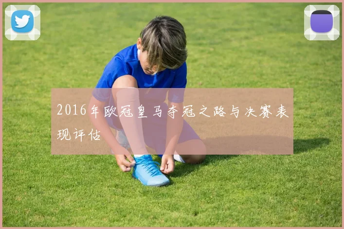 2016年欧冠皇马夺冠之路与决赛表现评估