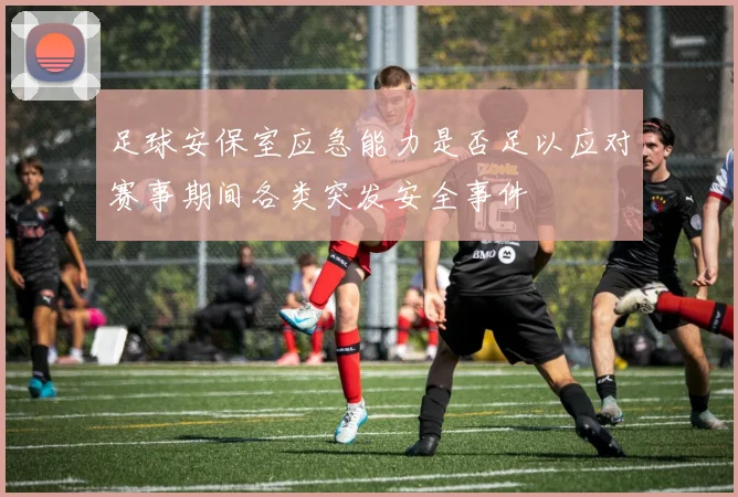 足球安保室应急能力是否足以应对赛事期间各类突发安全事件
