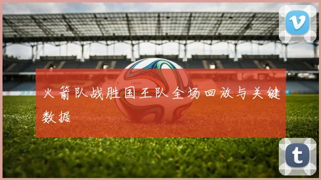 火箭队战胜国王队全场回放与关键数据