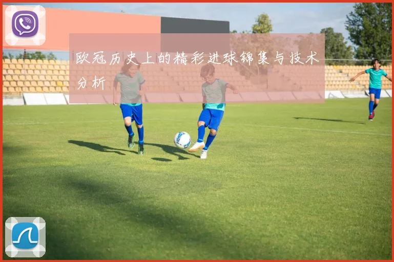 欧冠历史上的精彩进球锦集与技术分析