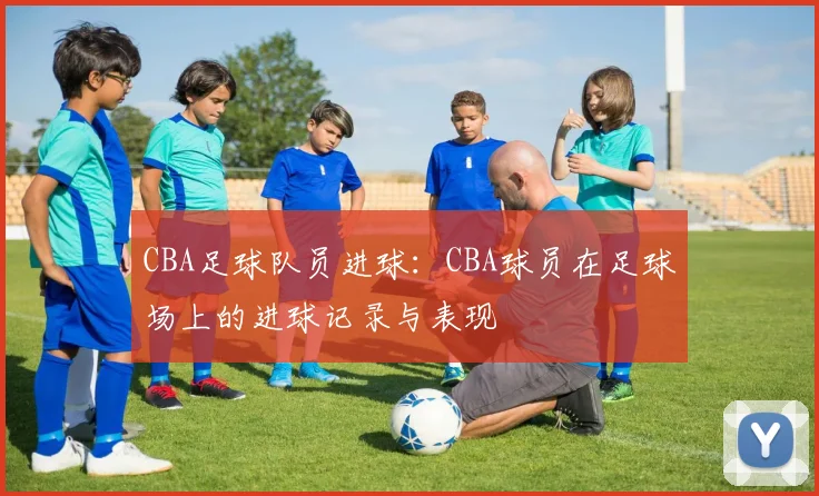 CBA足球队员进球:CBA球员在足球场上的进球记录与表现