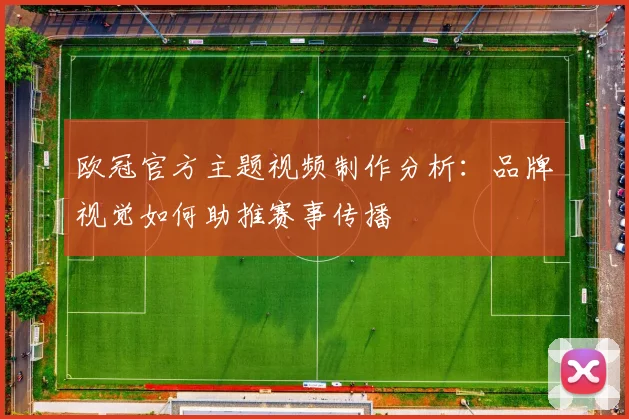 欧冠官方主题视频制作分析:品牌视觉如何助推赛事传播