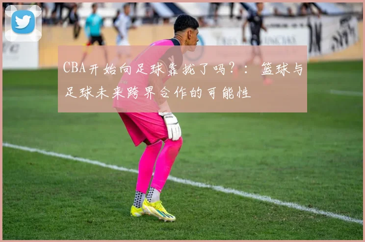 CBA开始向足球靠拢了吗？：篮球与足球未来跨界合作的可能性