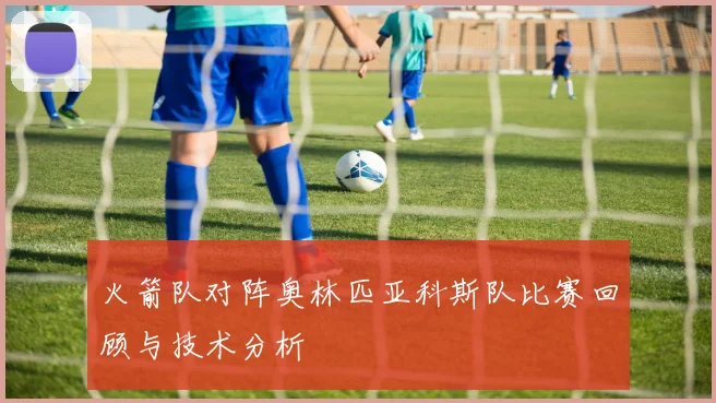 火箭队对阵奥林匹亚科斯队比赛回顾与技术分析